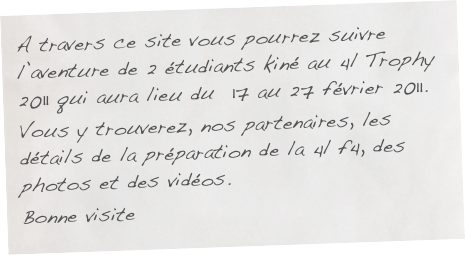 A travers ce site vous pourrez suivre l’aventure de 2 étudiants kiné au 4l Trophy 2011 qui aura lieu du  17 au 27 février 2011. 
Vous y trouverez, nos partenaires, les détails de la préparation de la 4l f4, des photos et des vidéos.
Bonne visite